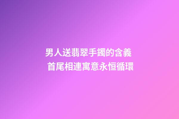 男人送翡翠手鐲的含義  首尾相連寓意永恒循環